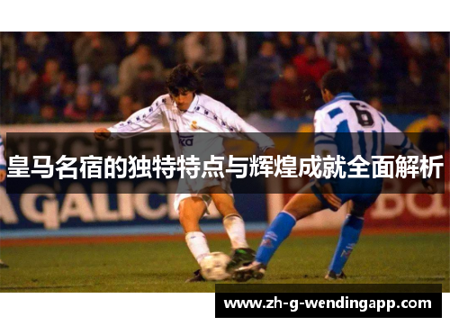 皇马名宿的独特特点与辉煌成就全面解析