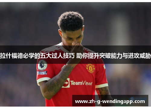拉什福德必学的五大过人技巧 助你提升突破能力与进攻威胁