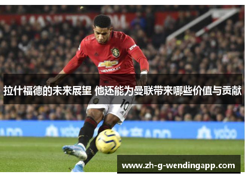 拉什福德的未来展望 他还能为曼联带来哪些价值与贡献