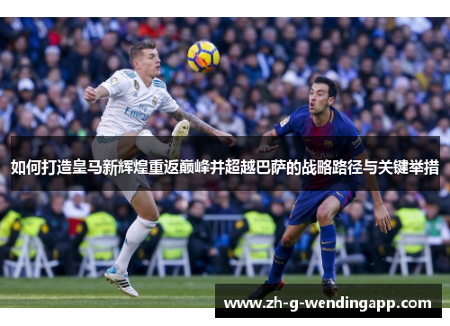如何打造皇马新辉煌重返巅峰并超越巴萨的战略路径与关键举措