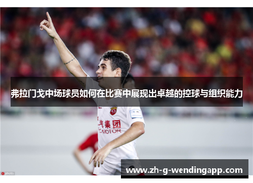 弗拉门戈中场球员如何在比赛中展现出卓越的控球与组织能力 弗拉门戈中场球员如何在比赛中展现出卓越的控球与组织能力