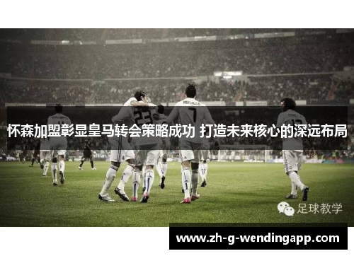 怀森加盟彰显皇马转会策略成功 打造未来核心的深远布局 怀森加盟彰显皇马转会策略成功 打造未来核心的深远布局