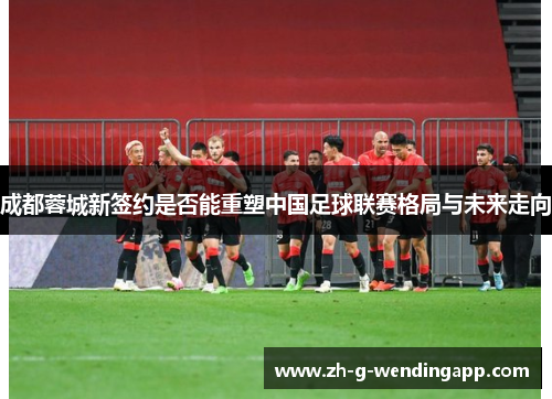 成都蓉城新签约是否能重塑中国足球联赛格局与未来走向