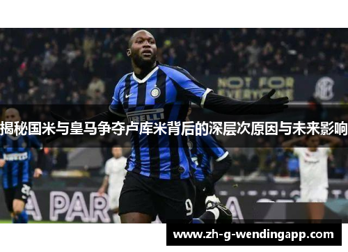 揭秘国米与皇马争夺卢库米背后的深层次原因与未来影响 揭秘国米与皇马争夺卢库米背后的深层次原因与未来影响