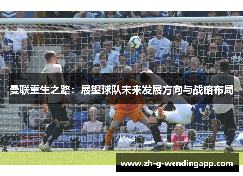 曼联重生之路:展望球队未来发展方向与战略布局 曼联重生之路:展望球队未来发展方向与战略布局