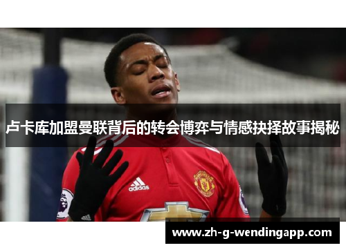 卢卡库加盟曼联背后的转会博弈与情感抉择故事揭秘