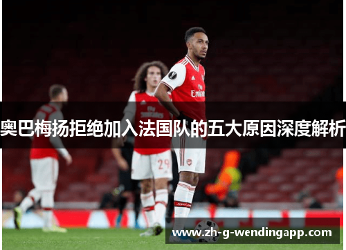 奥巴梅扬拒绝加入法国队的五大原因深度解析