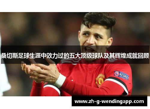 桑切斯足球生涯中效力过的五大顶级球队及其辉煌成就回顾