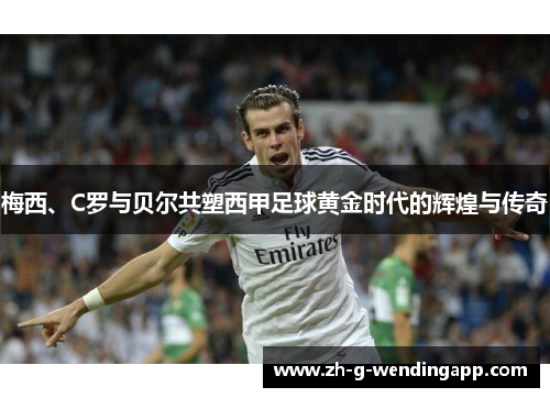 梅西、C罗与贝尔共塑西甲足球黄金时代的辉煌与传奇