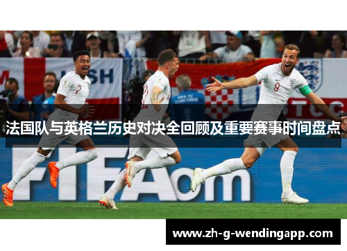 法国队与英格兰历史对决全回顾及重要赛事时间盘点 法国队与英格兰历史对决全回顾及重要赛事时间盘点