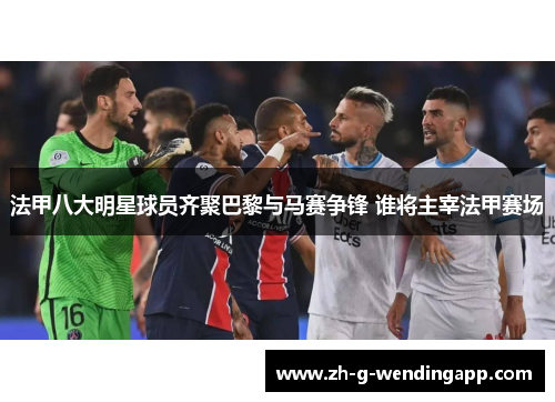 法甲八大明星球员齐聚巴黎与马赛争锋 谁将主宰法甲赛场