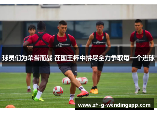 球员们为荣誉而战 在国王杯中拼尽全力争取每一个进球