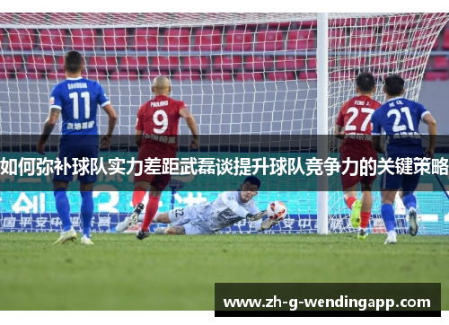 如何弥补球队实力差距武磊谈提升球队竞争力的关键策略