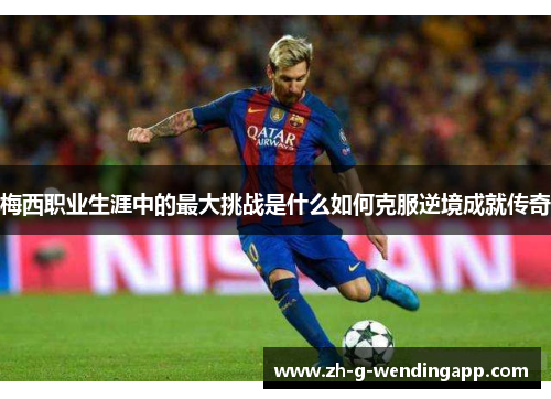 梅西职业生涯中的最大挑战是什么如何克服逆境成就传奇