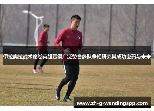 伊拉奥拉战术席卷英超赢得广泛赞誉多队争相研究其成功密码与未来 伊拉奥拉战术席卷英超赢得广泛赞誉多队争相研究其成功密码与未来