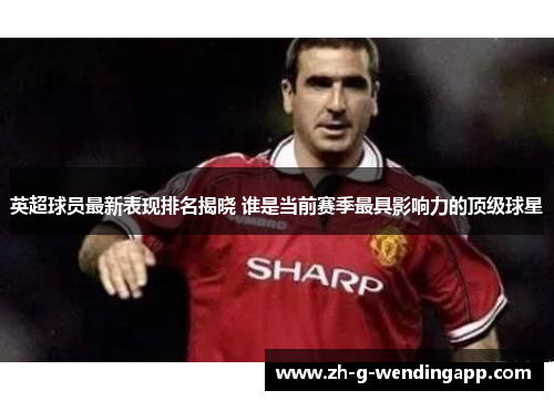 英超球员最新表现排名揭晓 谁是当前赛季最具影响力的顶级球星