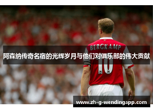 阿森纳传奇名宿的光辉岁月与他们对俱乐部的伟大贡献