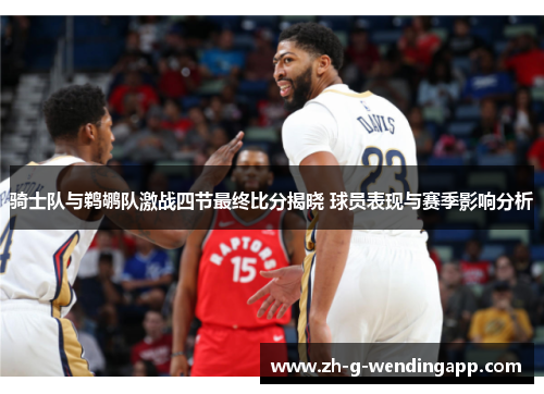 骑士队与鹈鹕队激战四节最终比分揭晓 球员表现与赛季影响分析 骑士队与鹈鹕队激战四节最终比分揭晓 球员表现与赛季影响分析
