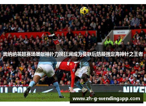 奥纳纳英超赛场屡献神扑力挽狂澜成为曼联后防最强定海神针之王者