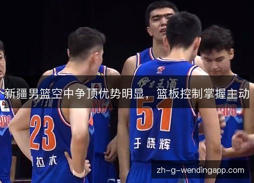 新疆男篮空中争顶优势明显，篮板控制掌握主动